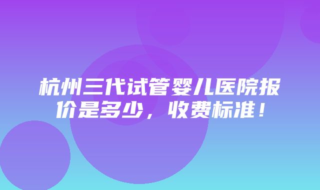 杭州三代试管婴儿医院报价是多少，收费标准！