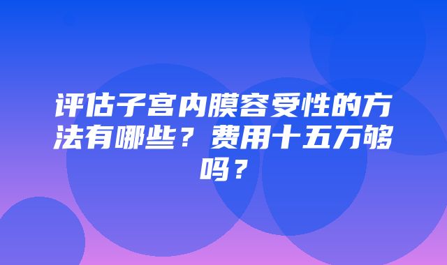 评估子宫内膜容受性的方法有哪些？费用十五万够吗？