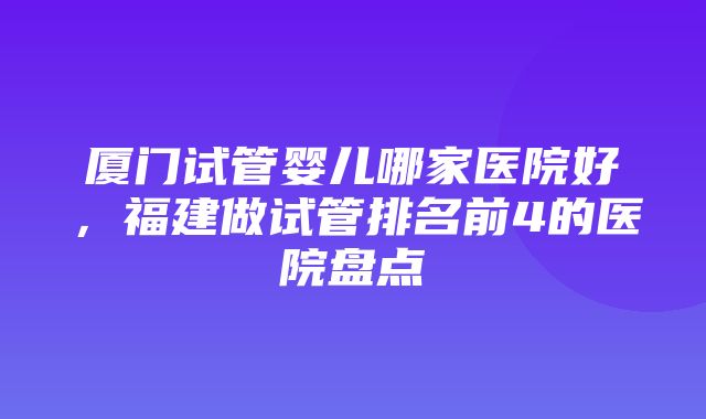 厦门试管婴儿哪家医院好，福建做试管排名前4的医院盘点