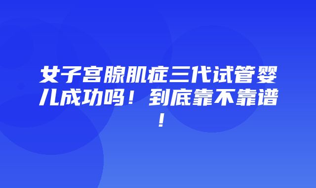 女子宫腺肌症三代试管婴儿成功吗！到底靠不靠谱！