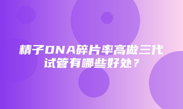 精子DNA碎片率高做三代试管有哪些好处？