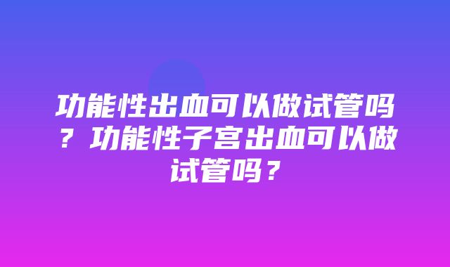 功能性出血可以做试管吗？功能性子宫出血可以做试管吗？