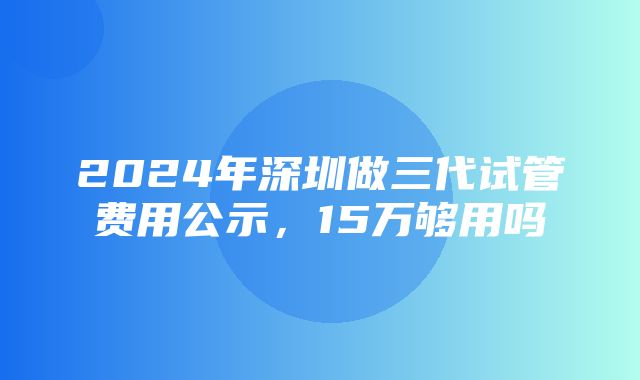 2024年深圳做三代试管费用公示，15万够用吗