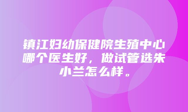 镇江妇幼保健院生殖中心哪个医生好，做试管选朱小兰怎么样。