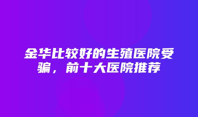 金华比较好的生殖医院受骗，前十大医院推荐