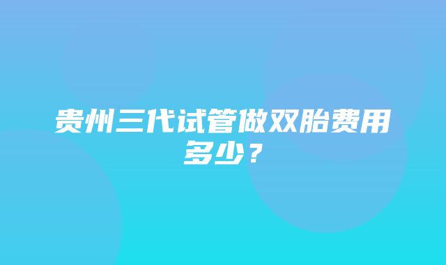 贵州三代试管做双胎费用多少？