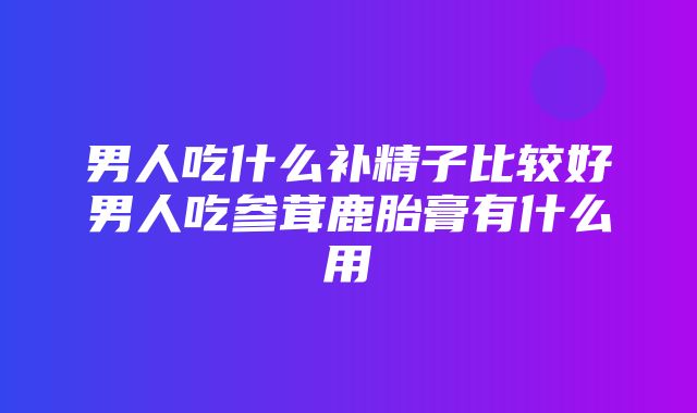 男人吃什么补精子比较好男人吃参茸鹿胎膏有什么用