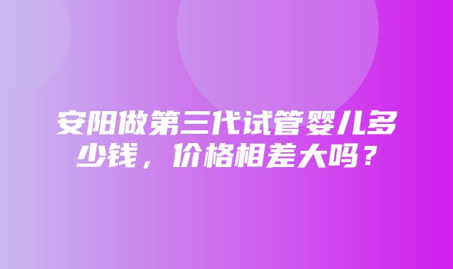 安阳做第三代试管婴儿多少钱，价格相差大吗？