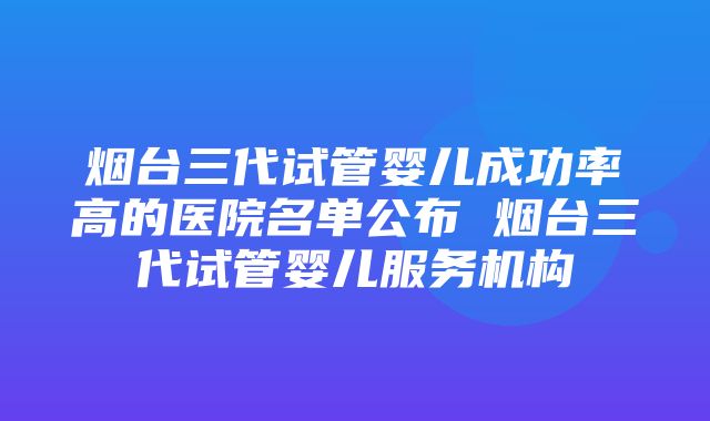 烟台三代试管婴儿成功率高的医院名单公布 烟台三代试管婴儿服务机构