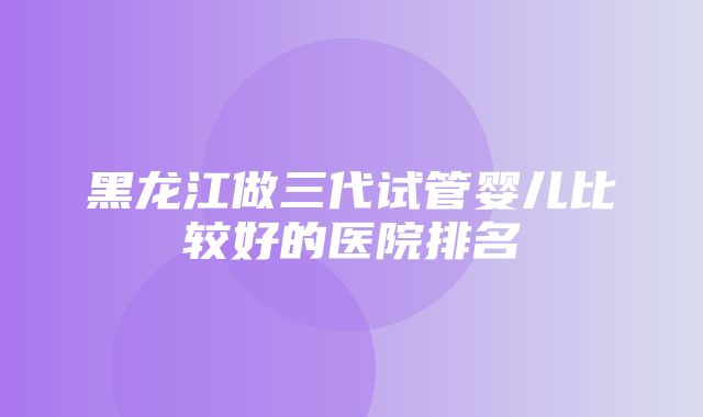 黑龙江做三代试管婴儿比较好的医院排名