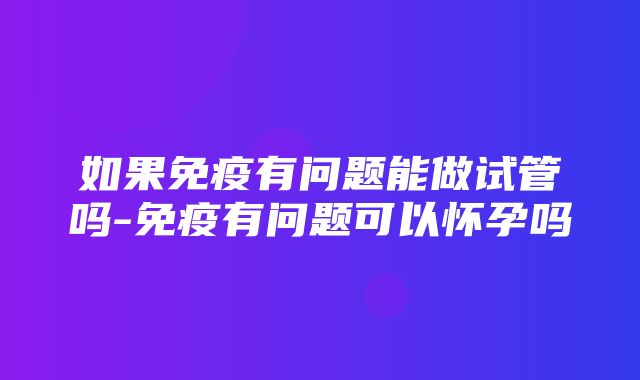 如果免疫有问题能做试管吗-免疫有问题可以怀孕吗