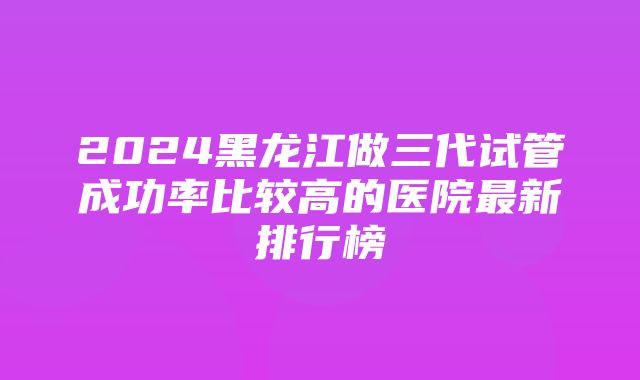 2024黑龙江做三代试管成功率比较高的医院最新排行榜