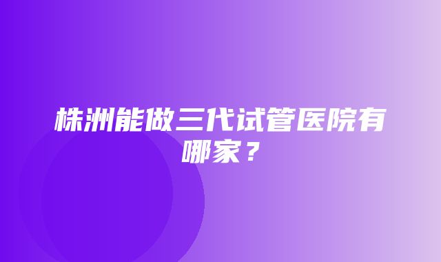 株洲能做三代试管医院有哪家？