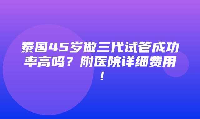 泰国45岁做三代试管成功率高吗？附医院详细费用！