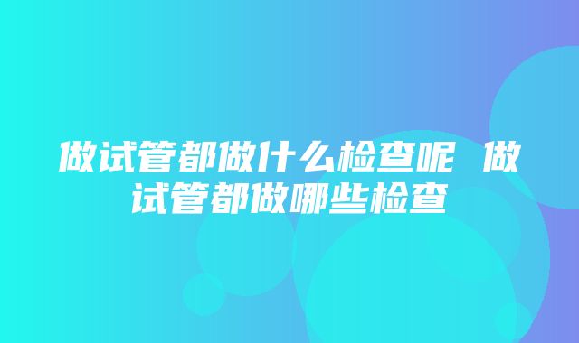 做试管都做什么检查呢 做试管都做哪些检查