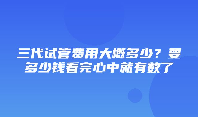 三代试管费用大概多少？要多少钱看完心中就有数了