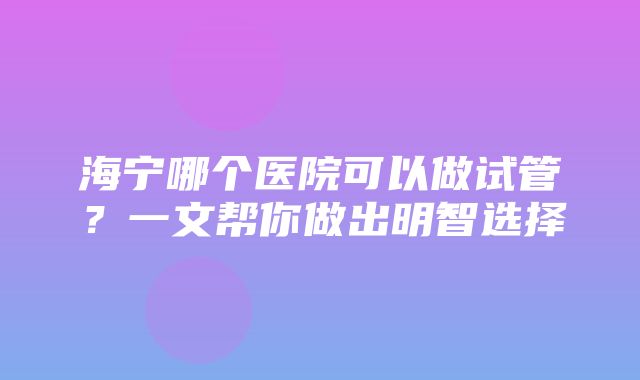 海宁哪个医院可以做试管？一文帮你做出明智选择