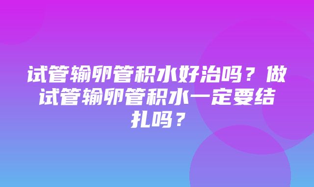 试管输卵管积水好治吗？做试管输卵管积水一定要结扎吗？