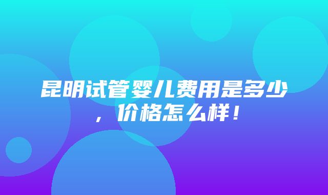 昆明试管婴儿费用是多少，价格怎么样！