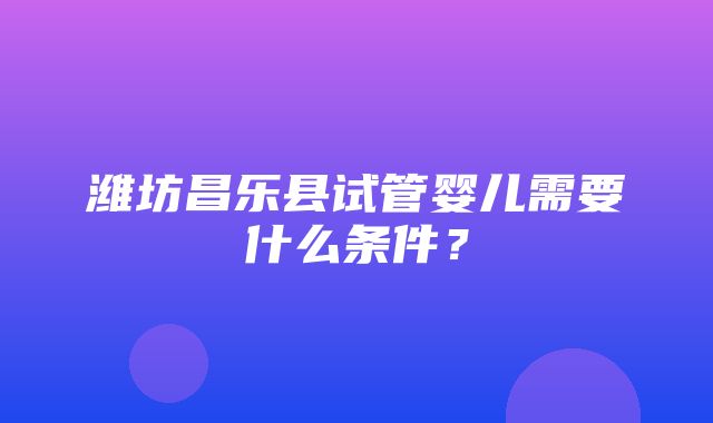 潍坊昌乐县试管婴儿需要什么条件？