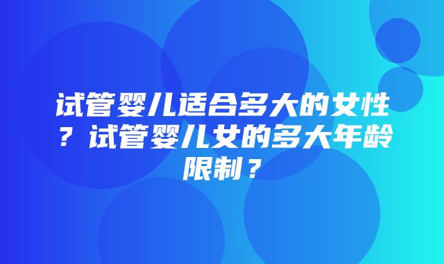 试管婴儿适合多大的女性？试管婴儿女的多大年龄限制？