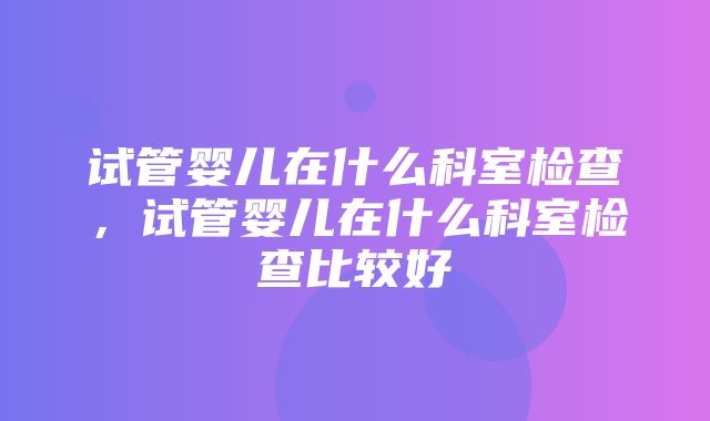 试管婴儿在什么科室检查，试管婴儿在什么科室检查比较好