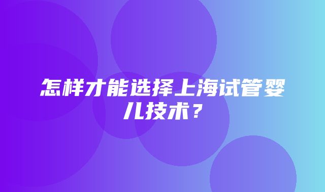 怎样才能选择上海试管婴儿技术？