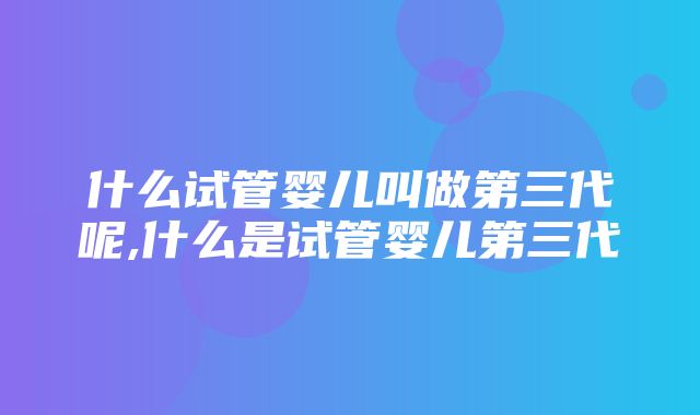 什么试管婴儿叫做第三代呢,什么是试管婴儿第三代