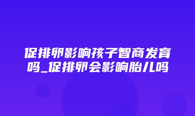 促排卵影响孩子智商发育吗_促排卵会影响胎儿吗