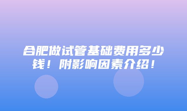 合肥做试管基础费用多少钱！附影响因素介绍！