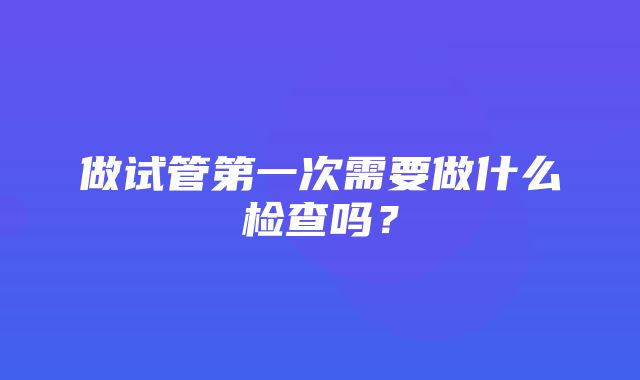 做试管第一次需要做什么检查吗？