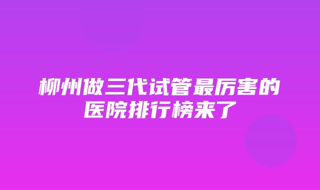 柳州做三代试管最厉害的医院排行榜来了