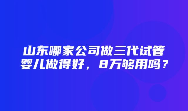 山东哪家公司做三代试管婴儿做得好，8万够用吗？