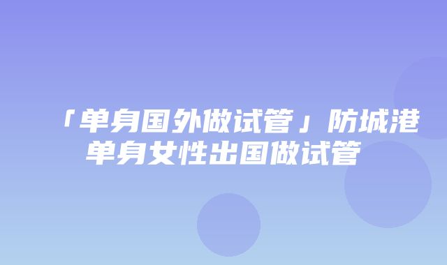 「单身国外做试管」防城港单身女性出国做试管