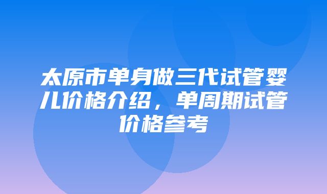 太原市单身做三代试管婴儿价格介绍，单周期试管价格参考