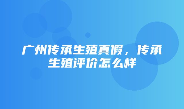 广州传承生殖真假，传承生殖评价怎么样