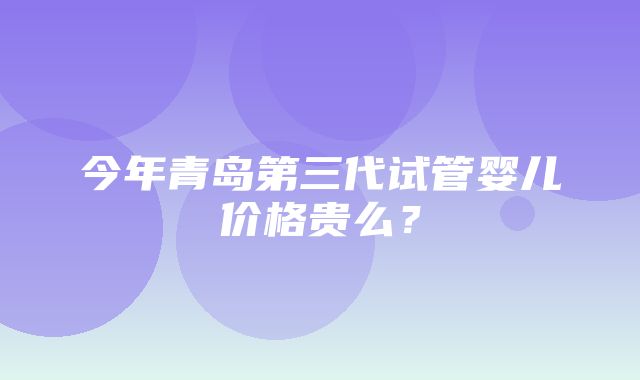 今年青岛第三代试管婴儿价格贵么？