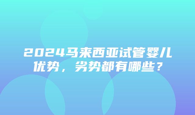 2024马来西亚试管婴儿优势，劣势都有哪些？