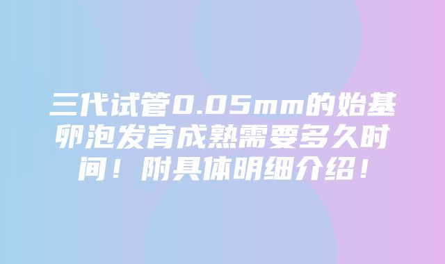 三代试管0.05mm的始基卵泡发育成熟需要多久时间！附具体明细介绍！