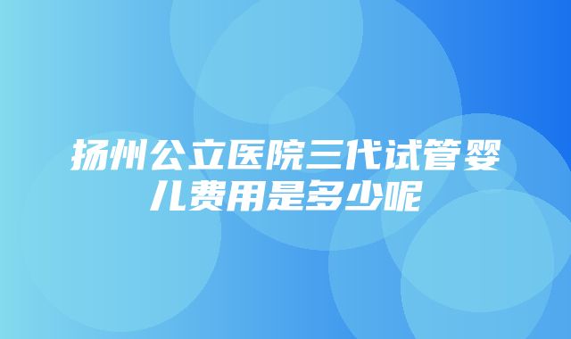 扬州公立医院三代试管婴儿费用是多少呢