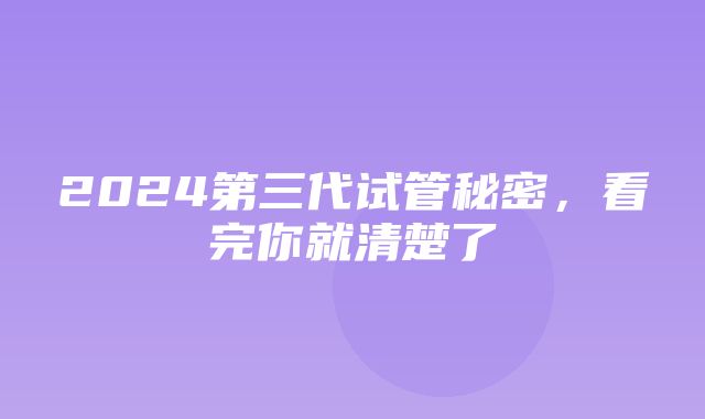 2024第三代试管秘密，看完你就清楚了