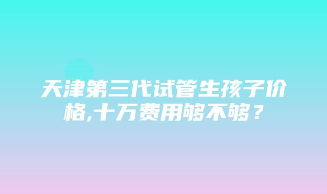 天津第三代试管生孩子价格,十万费用够不够？