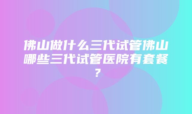 佛山做什么三代试管佛山哪些三代试管医院有套餐？