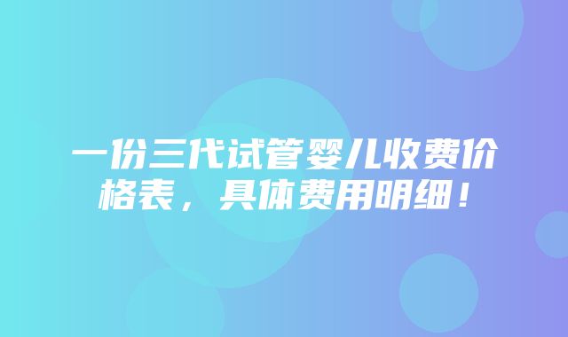 一份三代试管婴儿收费价格表，具体费用明细！