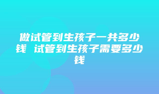 做试管到生孩子一共多少钱 试管到生孩子需要多少钱