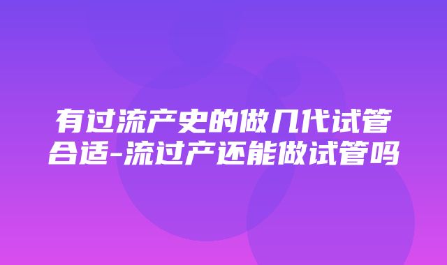 有过流产史的做几代试管合适-流过产还能做试管吗