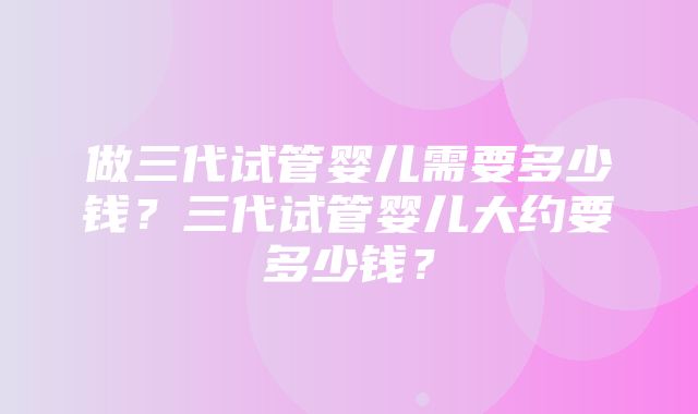 做三代试管婴儿需要多少钱？三代试管婴儿大约要多少钱？