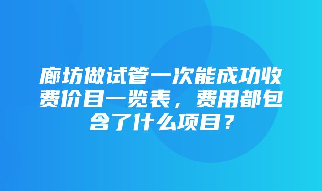 廊坊做试管一次能成功收费价目一览表，费用都包含了什么项目？