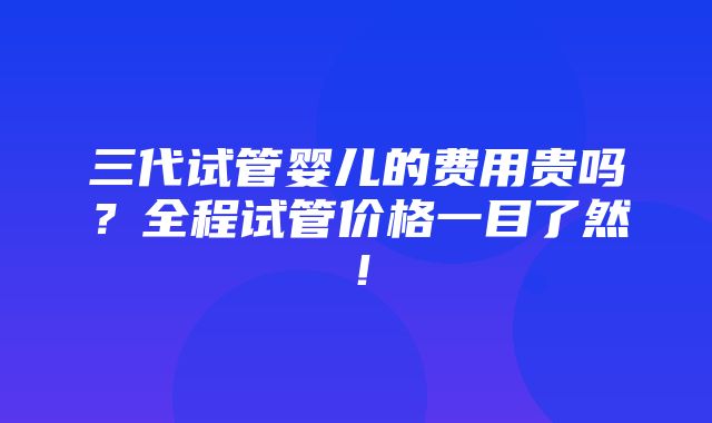 三代试管婴儿的费用贵吗？全程试管价格一目了然！