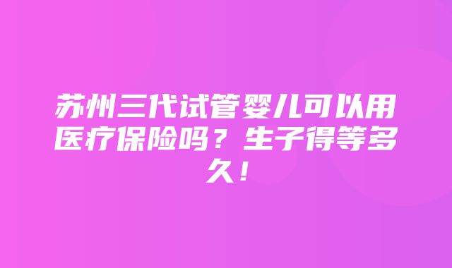 苏州三代试管婴儿可以用医疗保险吗？生子得等多久！